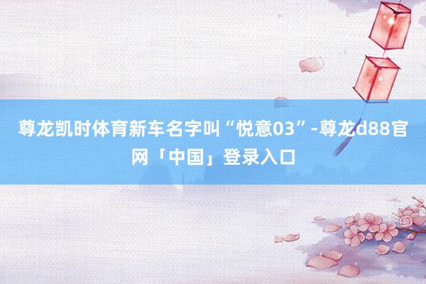 尊龙凯时体育新车名字叫“悦意03”-尊龙d88官网「中国」登录入口
