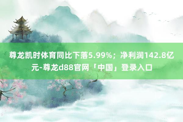 尊龙凯时体育同比下落5.99%；净利润142.8亿元-尊龙d88官网「中国」登录入口