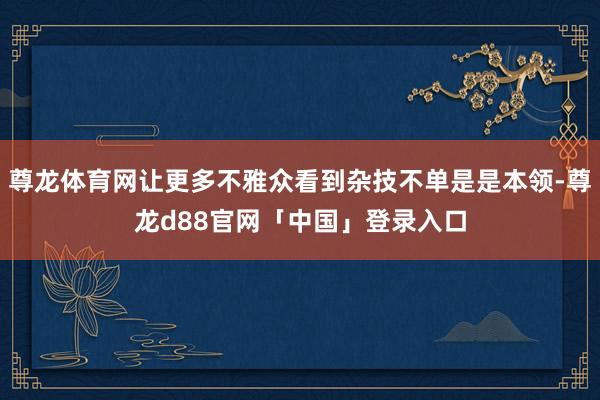 尊龙体育网让更多不雅众看到杂技不单是是本领-尊龙d88官网「中国」登录入口