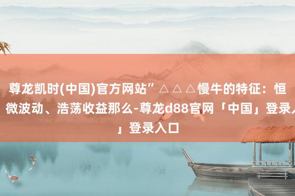 尊龙凯时(中国)官方网站”△△△慢牛的特征:恒久、微波动、浩荡收益那么-尊龙d88官网「中国」登录入口