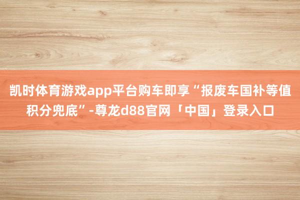 凯时体育游戏app平台购车即享“报废车国补等值积分兜底”-尊龙d88官网「中国」登录入口