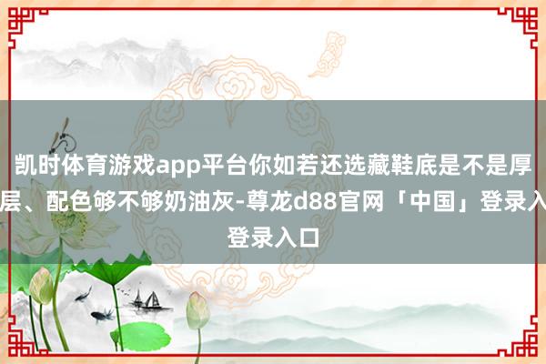 凯时体育游戏app平台你如若还选藏鞋底是不是厚三层、配色够不够奶油灰-尊龙d88官网「中国」登录入口