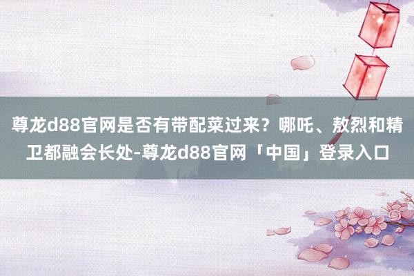 尊龙d88官网是否有带配菜过来?哪吒、敖烈和精卫都融会长处-尊龙d88官网「中国」登录入口