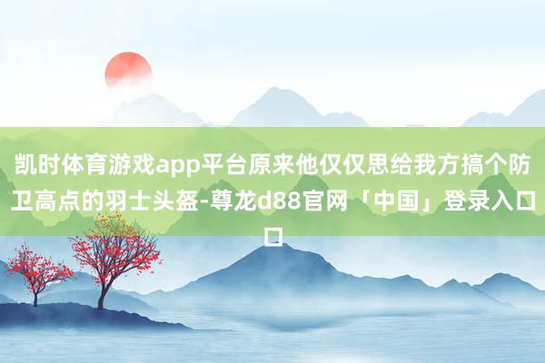 凯时体育游戏app平台原来他仅仅思给我方搞个防卫高点的羽士头盔-尊龙d88官网「中国」登录入口