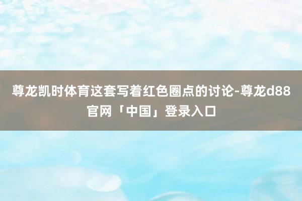 尊龙凯时体育这套写着红色圈点的讨论-尊龙d88官网「中国」登录入口