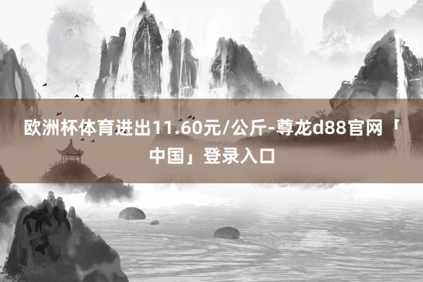 欧洲杯体育进出11.60元/公斤-尊龙d88官网「中国」登录入口