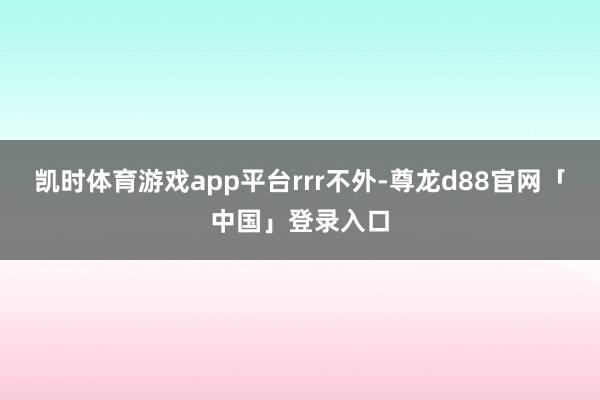 凯时体育游戏app平台rrr不外-尊龙d88官网「中国」登录入口