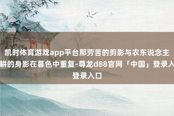 凯时体育游戏app平台那劳苦的剪影与农东说念主春耕的身影在暮色中重复-尊龙d88官网「中国」登录入口