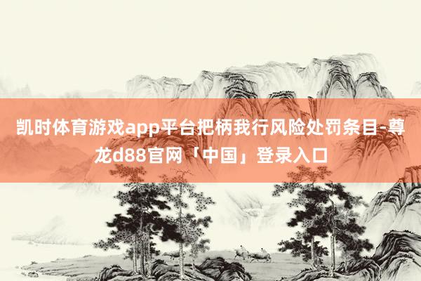 凯时体育游戏app平台把柄我行风险处罚条目-尊龙d88官网「中国」登录入口