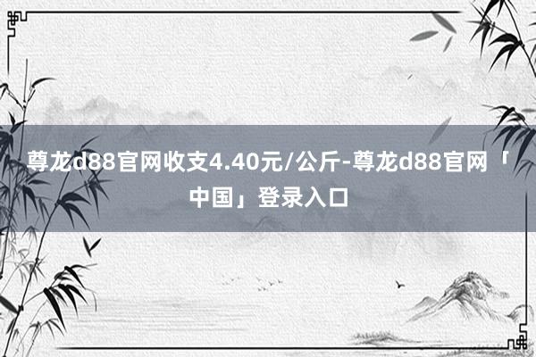 尊龙d88官网收支4.40元/公斤-尊龙d88官网「中国」登录入口