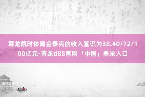 尊龙凯时体育金泰克的收入鉴识为38.40/72/100亿元-尊龙d88官网「中国」登录入口