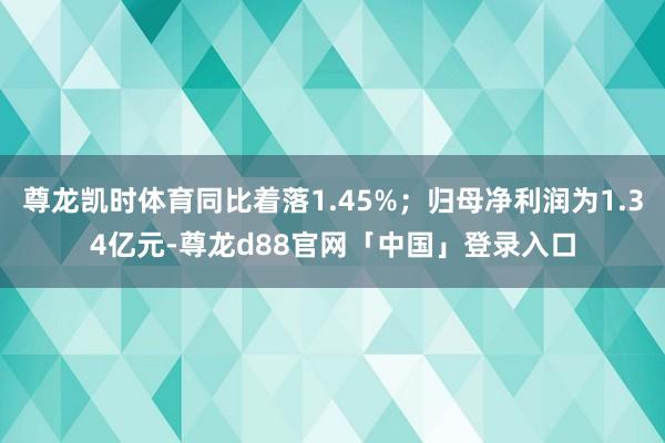 尊龙凯时体育同比着落1.45%;归母净利润为1.34亿元-尊龙d88官网「中国」登录入口