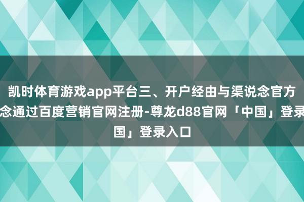 凯时体育游戏app平台三、开户经由与渠说念官方渠说念通过百度营销官网注册-尊龙d88官网「中国」登录入口