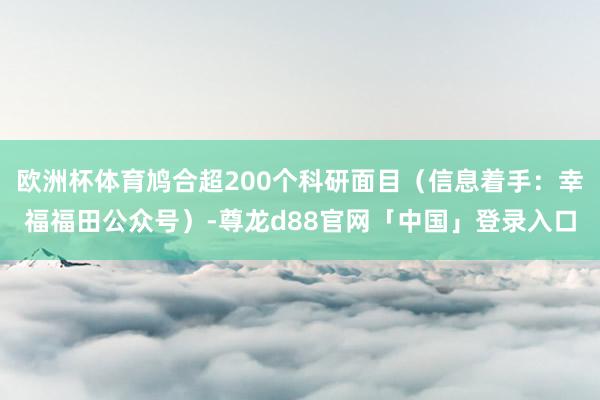 欧洲杯体育鸠合超200个科研面目(信息着手:幸福福田公众号)-尊龙d88官网「中国」登录入口