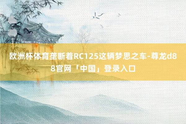 欧洲杯体育垄断着RC125这辆梦思之车-尊龙d88官网「中国」登录入口