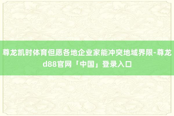 尊龙凯时体育但愿各地企业家能冲突地域界限-尊龙d88官网「中国」登录入口