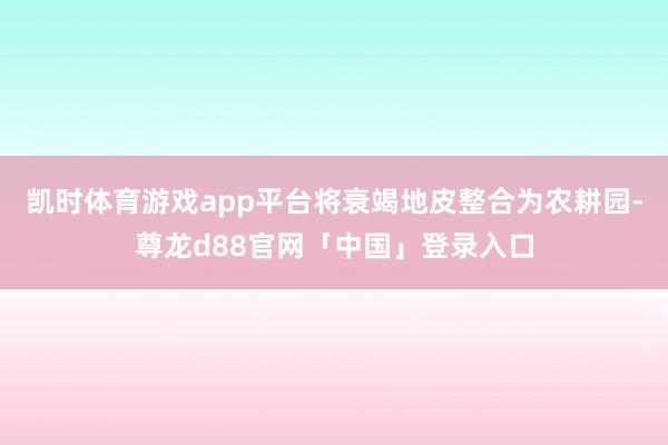 凯时体育游戏app平台将衰竭地皮整合为农耕园-尊龙d88官网「中国」登录入口