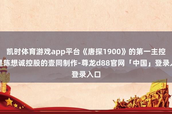 凯时体育游戏app平台《唐探1900》的第一主控方是陈想诚控股的壹同制作-尊龙d88官网「中国」登录入口