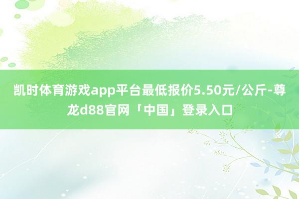 凯时体育游戏app平台最低报价5.50元/公斤-尊龙d88官网「中国」登录入口