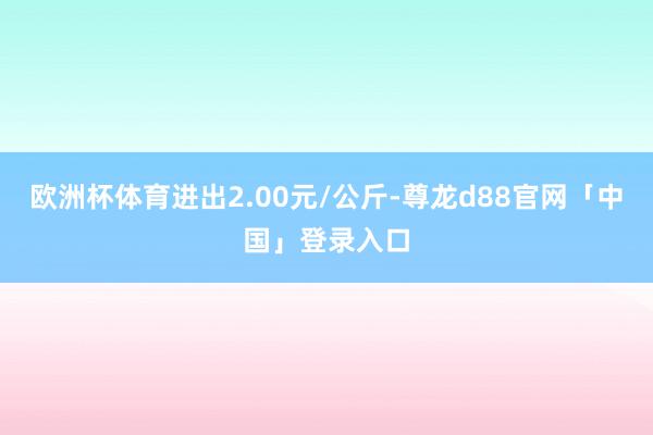 欧洲杯体育进出2.00元/公斤-尊龙d88官网「中国」登录入口