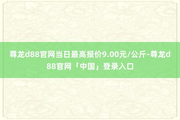 尊龙d88官网当日最高报价9.00元/公斤-尊龙d88官网「中国」登录入口