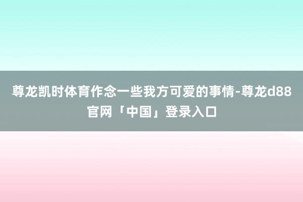 尊龙凯时体育作念一些我方可爱的事情-尊龙d88官网「中国」登录入口