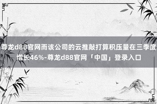 尊龙d88官网而该公司的云推敲打算积压量在三季度增长46%-尊龙d88官网「中国」登录入口