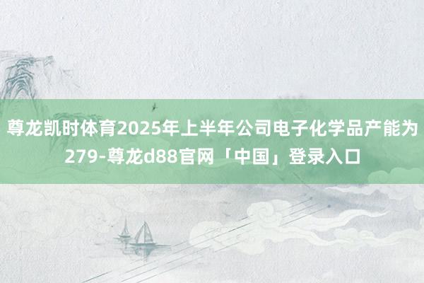 尊龙凯时体育2025年上半年公司电子化学品产能为279-尊龙d88官网「中国」登录入口