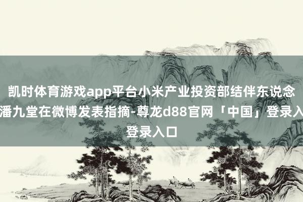 凯时体育游戏app平台小米产业投资部结伴东说念主潘九堂在微博发表指摘-尊龙d88官网「中国」登录入口