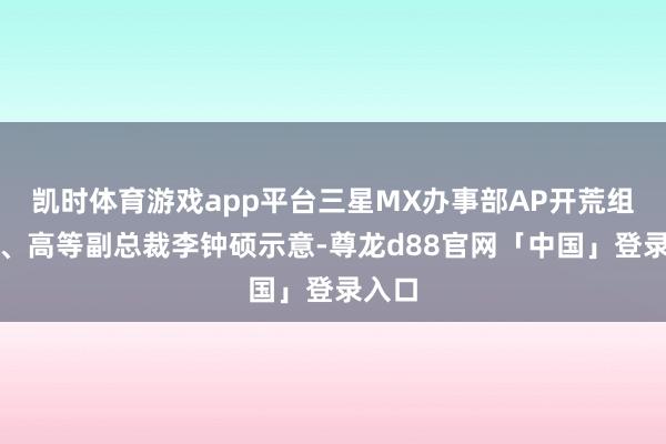 凯时体育游戏app平台三星MX办事部AP开荒组组长、高等副总裁李钟硕示意-尊龙d88官网「中国」登录入口