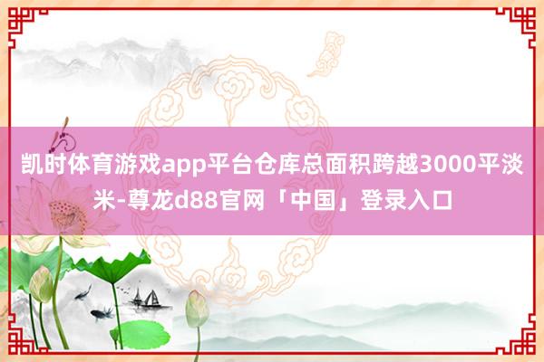 凯时体育游戏app平台仓库总面积跨越3000平淡米-尊龙d88官网「中国」登录入口