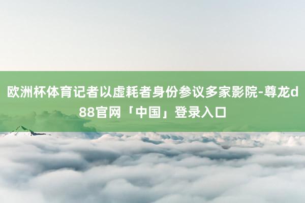 欧洲杯体育记者以虚耗者身份参议多家影院-尊龙d88官网「中国」登录入口