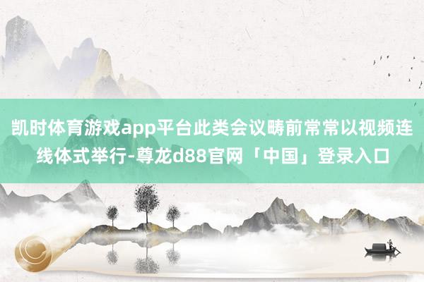 凯时体育游戏app平台此类会议畴前常常以视频连线体式举行-尊龙d88官网「中国」登录入口