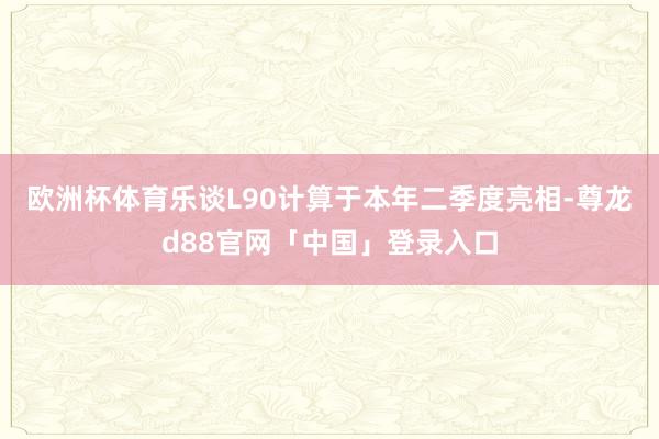 欧洲杯体育乐谈L90计算于本年二季度亮相-尊龙d88官网「中国」登录入口