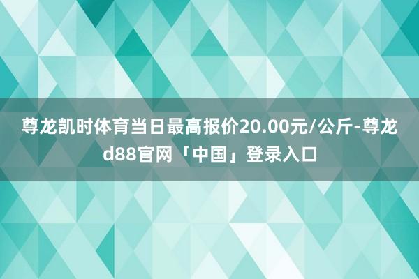 尊龙凯时体育当日最高报价20.00元/公斤-尊龙d88官网「中国」登录入口