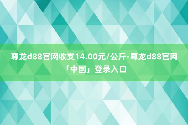 尊龙d88官网收支14.00元/公斤-尊龙d88官网「中国」登录入口