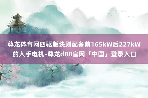 尊龙体育网四驱版块则配备前165kW后227kW的入手电机-尊龙d88官网「中国」登录入口