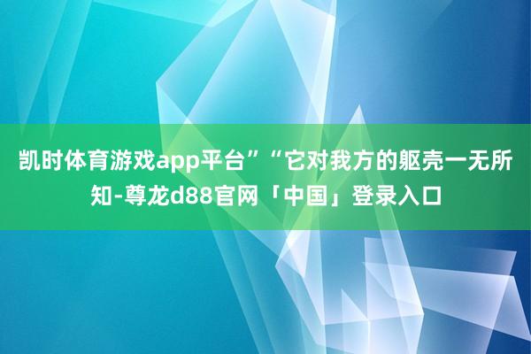 凯时体育游戏app平台”“它对我方的躯壳一无所知-尊龙d88官网「中国」登录入口