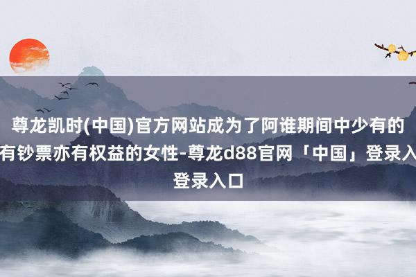 尊龙凯时(中国)官方网站成为了阿谁期间中少有的既有钞票亦有权益的女性-尊龙d88官网「中国」登录入口