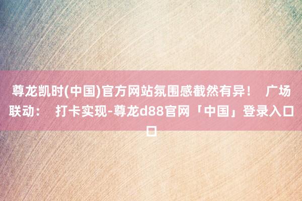 尊龙凯时(中国)官方网站氛围感截然有异！  广场联动：  打卡实现-尊龙d88官网「中国」登录入口