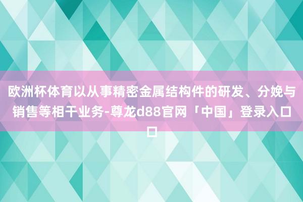 欧洲杯体育以从事精密金属结构件的研发、分娩与销售等相干业务-尊龙d88官网「中国」登录入口