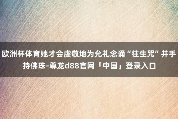 欧洲杯体育她才会虔敬地为允礼念诵“往生咒”并手持佛珠-尊龙d88官网「中国」登录入口