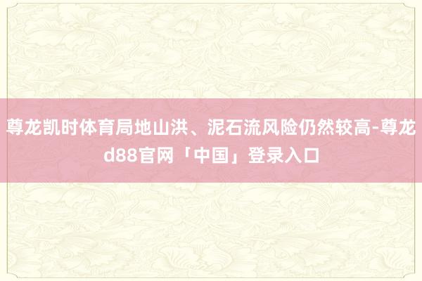 尊龙凯时体育局地山洪、泥石流风险仍然较高-尊龙d88官网「中国」登录入口