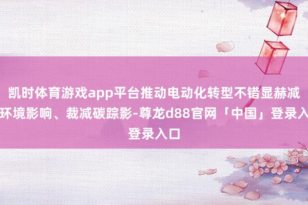 凯时体育游戏app平台推动电动化转型不错显赫减少环境影响、裁减碳踪影-尊龙d88官网「中国」登录入口