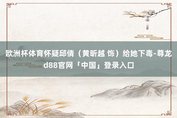 欧洲杯体育怀疑邱倩（黄昕越 饰）给她下毒-尊龙d88官网「中国」登录入口