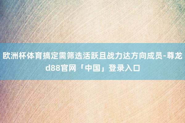 欧洲杯体育搞定需筛选活跃且战力达方向成员-尊龙d88官网「中国」登录入口