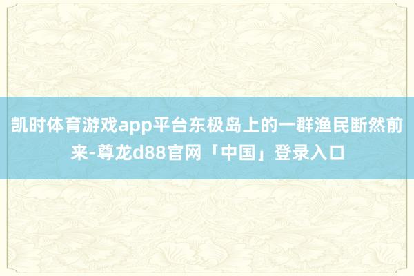 凯时体育游戏app平台东极岛上的一群渔民断然前来-尊龙d88官网「中国」登录入口