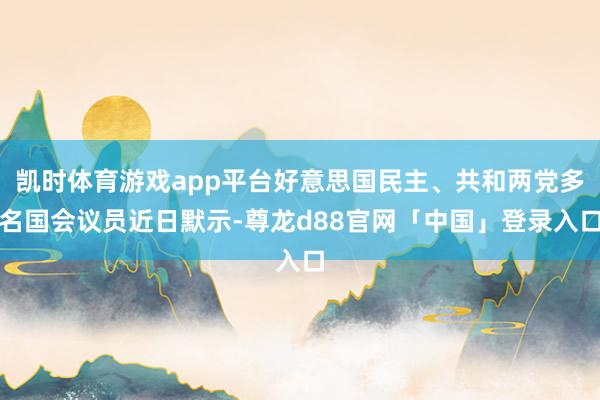凯时体育游戏app平台好意思国民主、共和两党多名国会议员近日默示-尊龙d88官网「中国」登录入口