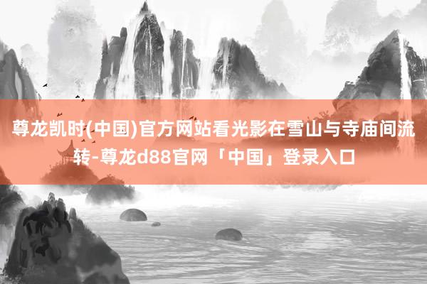 尊龙凯时(中国)官方网站看光影在雪山与寺庙间流转-尊龙d88官网「中国」登录入口