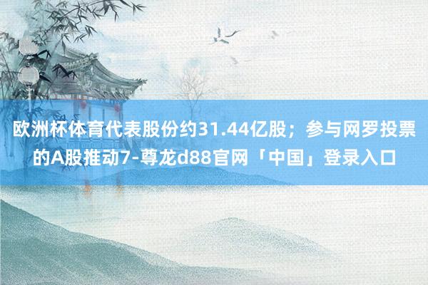 欧洲杯体育代表股份约31.44亿股；参与网罗投票的A股推动7-尊龙d88官网「中国」登录入口